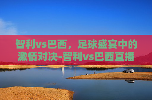 智利vs巴西，足球盛宴中的激情对决-智利vs巴西直播