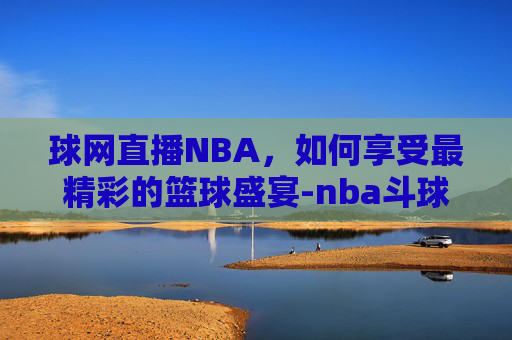 球网直播NBA，如何享受最精彩的篮球盛宴-nba斗球网直播