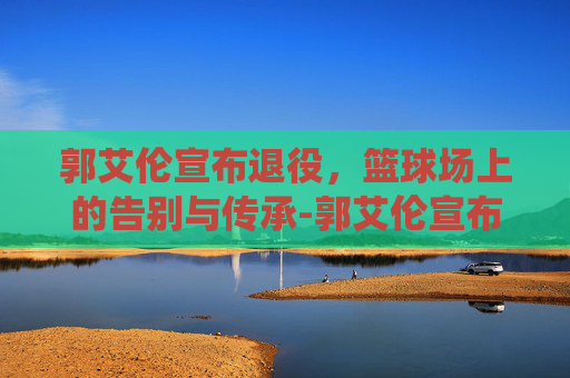 郭艾伦宣布退役，篮球场上的告别与传承-郭艾伦宣布退役原因