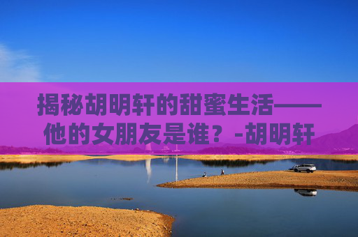 揭秘胡明轩的甜蜜生活——他的女朋友是谁？-胡明轩女朋友扒皮