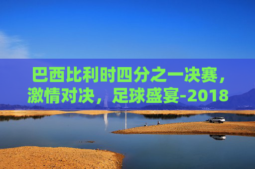 巴西比利时四分之一决赛，激情对决，足球盛宴-2018巴西比利时视频