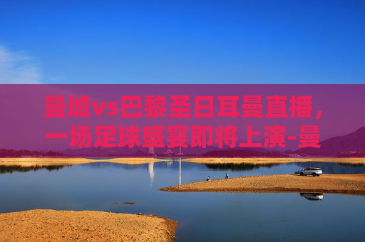 曼城vs巴黎圣日耳曼直播，一场足球盛宴即将上演-曼城vs巴黎圣日耳曼视频直播