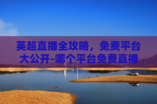 英超直播全攻略，免费平台大公开-哪个平台免费直播英超最好