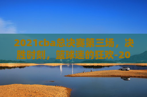2021cba总决赛第三场，决胜时刻，篮球迷的狂欢-2021cba总决赛第三场全场回放