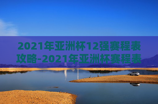 2021年亚洲杯12强赛程表攻略-2021年亚洲杯赛程表中国队