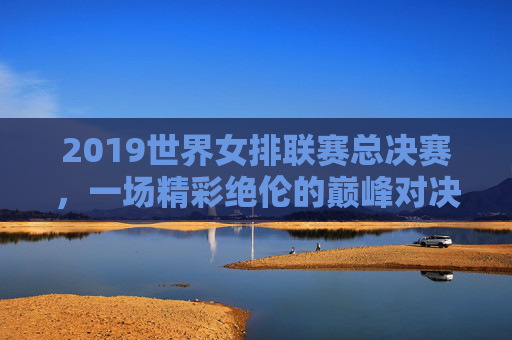 2019世界女排联赛总决赛，一场精彩绝伦的巅峰对决-2019世界女排联赛总决赛优酷