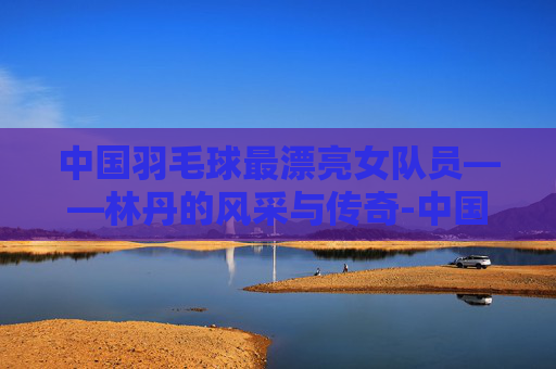 中国羽毛球最漂亮女队员——林丹的风采与传奇-中国羽毛球最漂亮女队员是谁