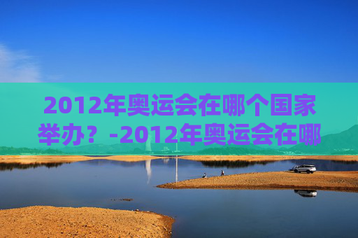 2012年奥运会在哪个国家举办？-2012年奥运会在哪个国家举办什么时间