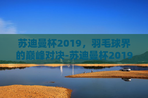苏迪曼杯2019，羽毛球界的巅峰对决-苏迪曼杯2019回放