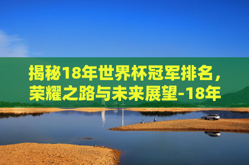 揭秘18年世界杯冠军排名，荣耀之路与未来展望-18年世界杯冠军排名前十