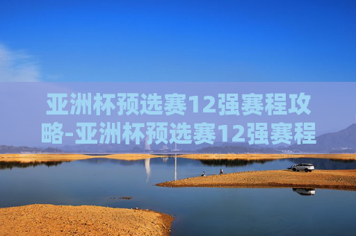 亚洲杯预选赛12强赛程攻略-亚洲杯预选赛12强赛程时间