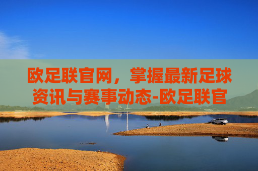 欧足联官网，掌握最新足球资讯与赛事动态-欧足联官网中文