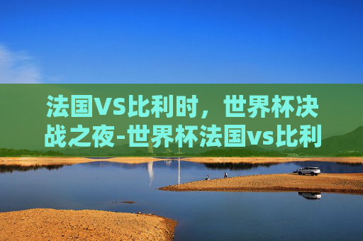 法国VS比利时，世界杯决战之夜-世界杯法国vs比利时预测