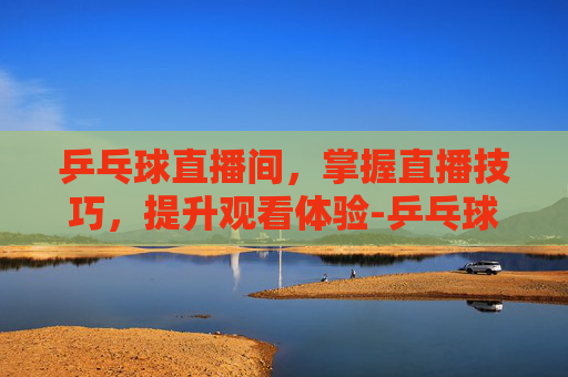 乒乓球直播间，掌握直播技巧，提升观看体验-乒乓球直播间在线观看