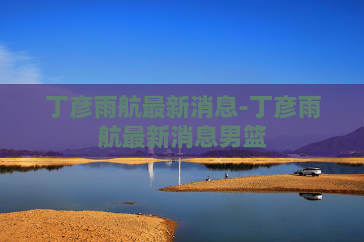 丁彦雨航最新消息-丁彦雨航最新消息男篮