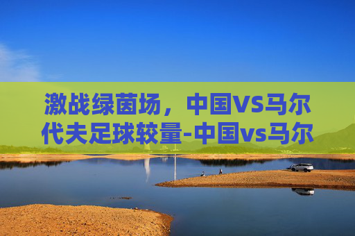 激战绿茵场，中国VS马尔代夫足球较量-中国vs马尔代夫足球直播