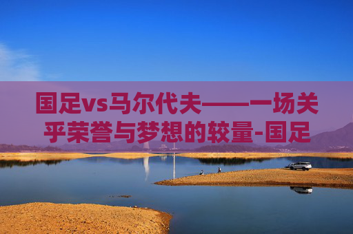 国足vs马尔代夫——一场关乎荣誉与梦想的较量-国足VS马尔代夫