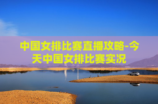 中国女排比赛直播攻略-今天中国女排比赛实况