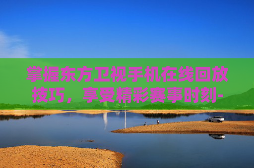 掌握东方卫视手机在线回放技巧，享受精彩赛事时刻-东方卫视手机在线回看回放