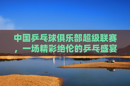 中国乒乓球俱乐部超级联赛，一场精彩绝伦的乒乓盛宴-中国乒乓球俱乐部超级联赛买票