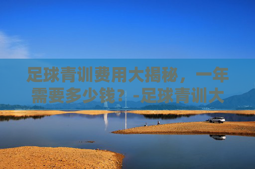 足球青训费用大揭秘，一年需要多少钱？-足球青训大概多少钱一个月