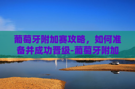 葡萄牙附加赛攻略，如何准备并成功晋级-葡萄牙附加赛之王