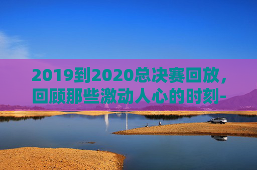 2019到2020总决赛回放，回顾那些激动人心的时刻-2019-2020总决赛录像