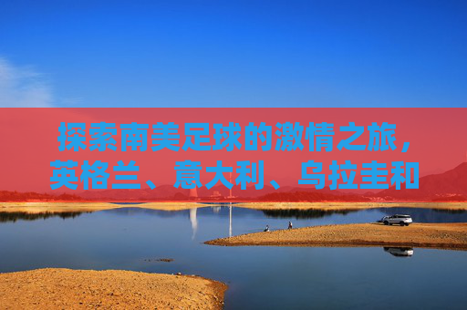 探索南美足球的激情之旅，英格兰、意大利、乌拉圭和哥斯达黎加-英格兰和乌拉圭谁厉害