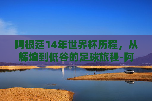 阿根廷14年世界杯历程，从辉煌到低谷的足球旅程-阿根廷14年世界杯历程视频