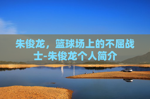 朱俊龙，篮球场上的不屈战士-朱俊龙个人简介