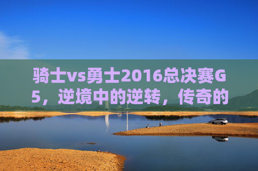 骑士vs勇士2016总决赛G5，逆境中的逆转，传奇的终章-骑士vs勇士2016总决赛G7颁奖仪式