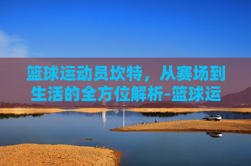 篮球运动员坎特，从赛场到生活的全方位解析-篮球运动员坎特是谁