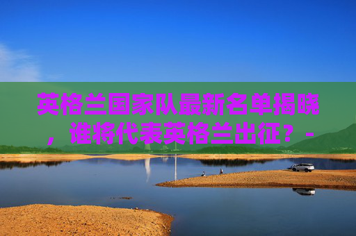 英格兰国家队最新名单揭晓，谁将代表英格兰出征？-英格兰国家队百科