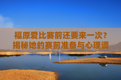 福原爱比赛前还要来一次？揭秘她的赛前准备与心理调适-福原爱比赛前压身