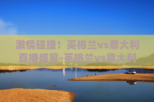 激情碰撞！英格兰vs意大利直播盛宴-英格兰vs意大利直播植树节.来玩采.top