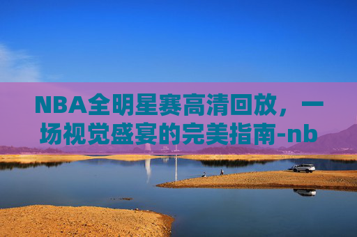 NBA全明星赛高清回放，一场视觉盛宴的完美指南-nba全明星赛高清回放在哪看