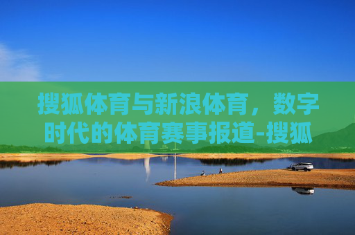 搜狐体育与新浪体育，数字时代的体育赛事报道-搜狐体育新闻首页新浪体育