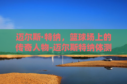 迈尔斯·特纳，篮球场上的传奇人物-迈尔斯特纳体测数据