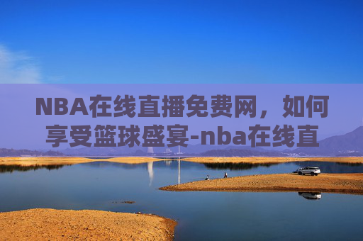 NBA在线直播免费网，如何享受篮球盛宴-nba在线直播高清直播
