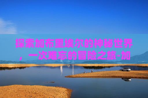 探索加布里埃尔的神秘世界，一次难忘的冒险之旅-加布里埃尔是哪个国家的