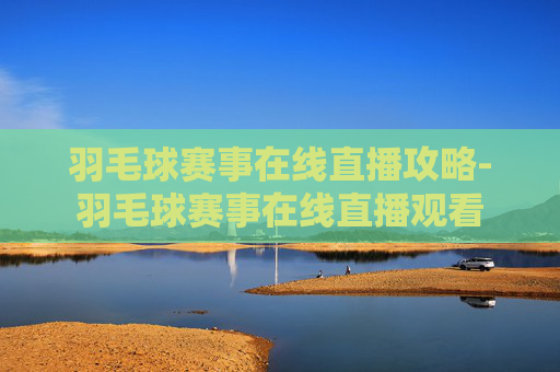 羽毛球赛事在线直播攻略-羽毛球赛事在线直播观看