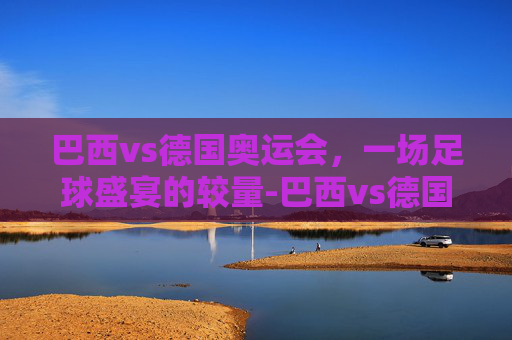 巴西vs德国奥运会，一场足球盛宴的较量-巴西vs德国奥运会点球