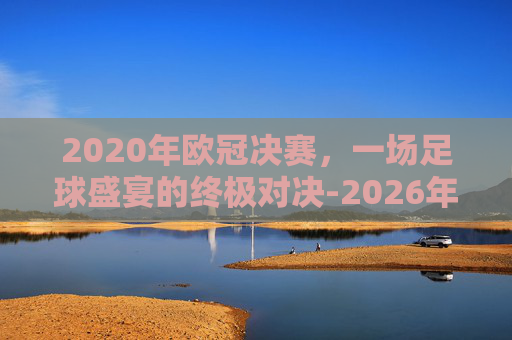 2020年欧冠决赛，一场足球盛宴的终极对决-2026年欧冠决赛