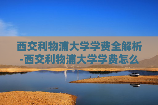 西交利物浦大学学费全解析-西交利物浦大学学费怎么样