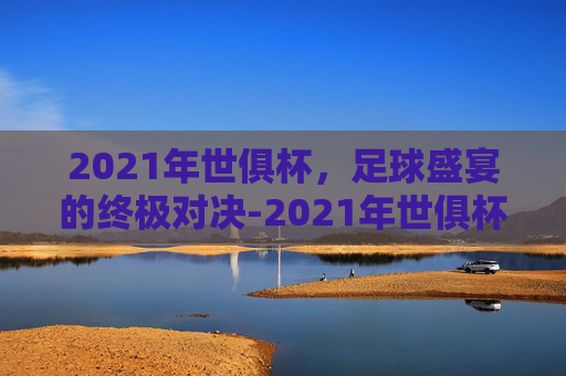 2021年世俱杯，足球盛宴的终极对决-2021年世俱杯冠军