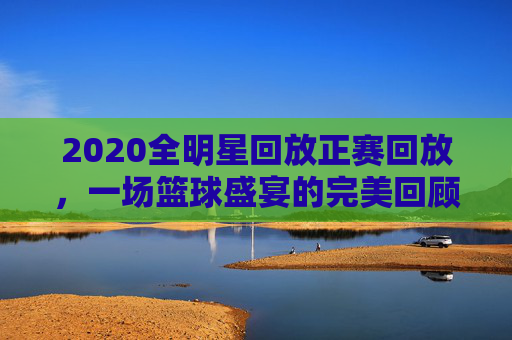 2020全明星回放正赛回放，一场篮球盛宴的完美回顾-