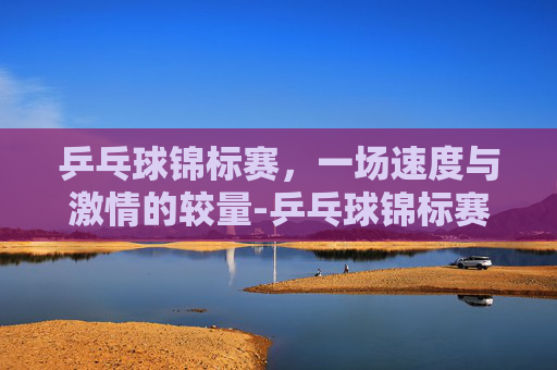 乒乓球锦标赛，一场速度与激情的较量-乒乓球锦标赛赛程