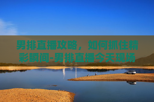 男排直播攻略，如何抓住精彩瞬间-男排直播今天现场直播
