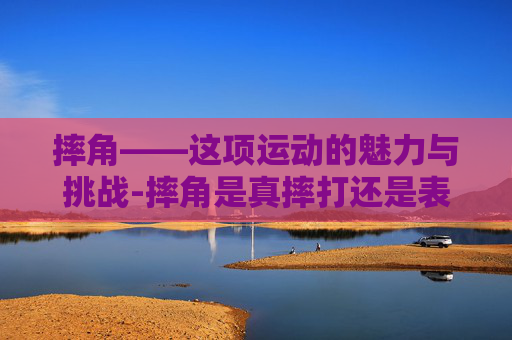 摔角——这项运动的魅力与挑战-摔角是真摔打还是表演