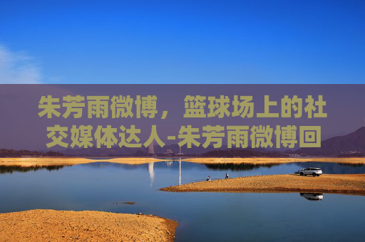 朱芳雨微博，篮球场上的社交媒体达人-朱芳雨微博回应喝酒